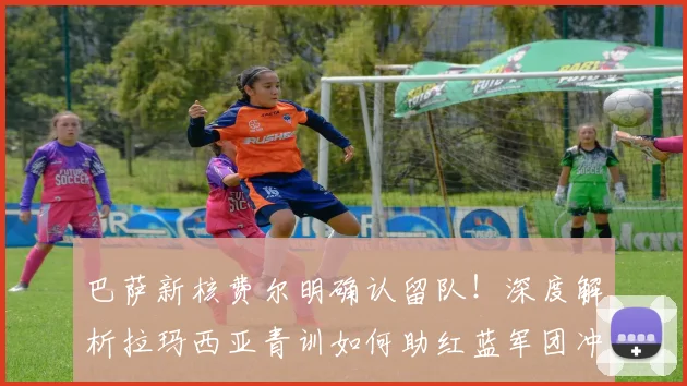 巴萨新核费尔明确认留队！深度解析拉玛西亚青训如何助红蓝军团冲击2026西甲卫冕伟业