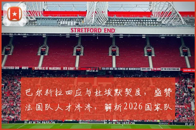 巴尔科拉回应与杜埃默契度，盛赞法国队人才济济，解析2026国家队进攻新可能