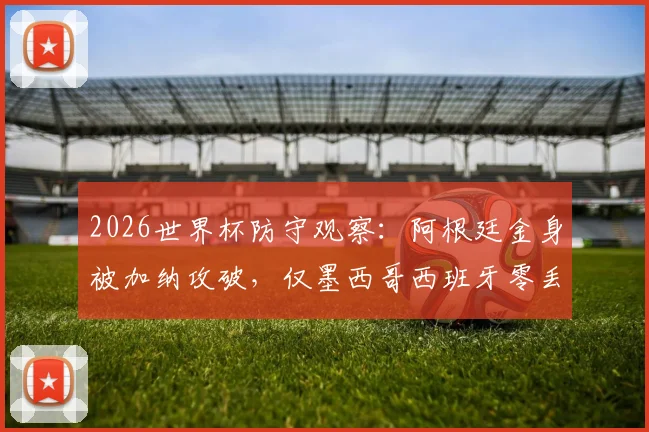 2026世界杯防守观察：阿根廷金身被加纳攻破，仅墨西哥西班牙零丢球晋级，淘汰赛谁更稳？