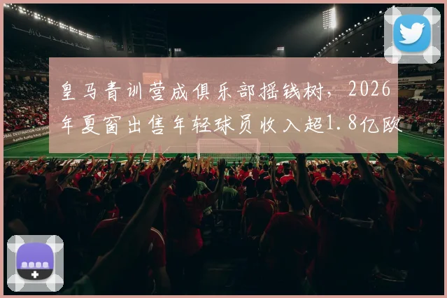 皇马青训营成俱乐部摇钱树，2026年夏窗出售年轻球员收入超1.8亿欧元背后逻辑揭秘