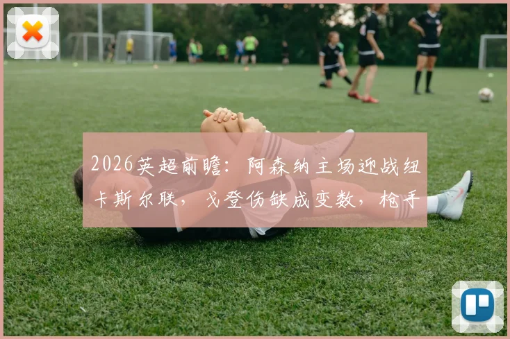 2026英超前瞻：阿森纳主场迎战纽卡斯尔联，戈登伤缺成变数，枪手能否赢球止颓重返榜首？
