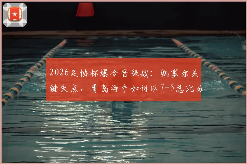 2026足协杯爆冷晋级战：凯塞尔关键失点，青岛海牛如何以7-5总比分力克无锡吴钩？详细技术统计与赛后复盘