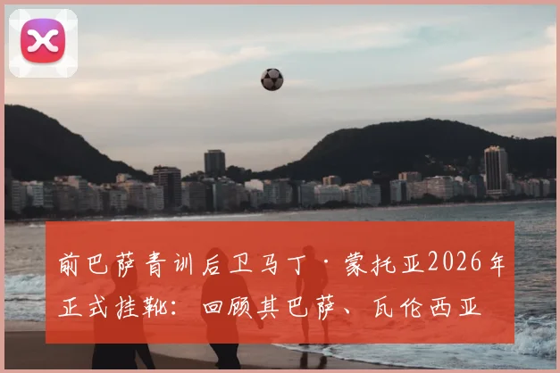 前巴萨青训后卫马丁·蒙托亚2026年正式挂靴：回顾其巴萨、瓦伦西亚生涯与退役感言