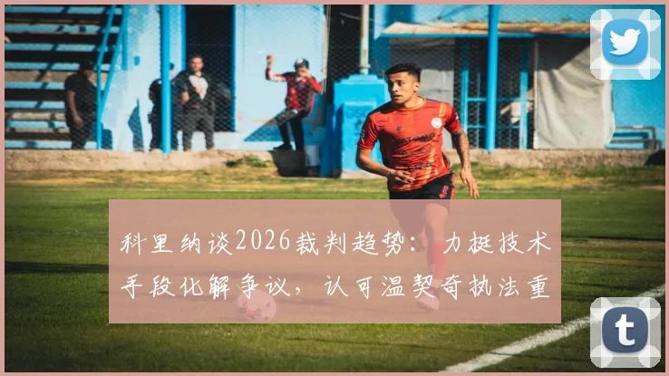 科里纳谈2026裁判趋势：力挺技术手段化解争议，认可温契奇执法重大决赛