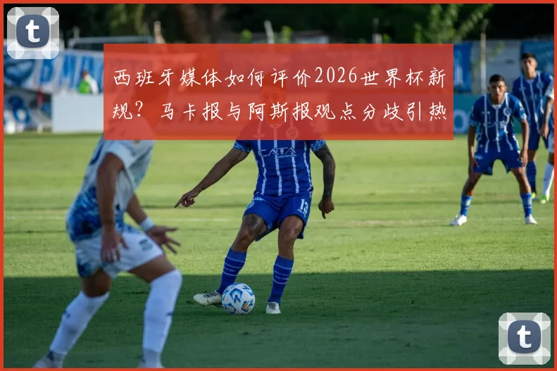 西班牙媒体如何评价2026世界杯新规？马卡报与阿斯报观点分歧引热议
