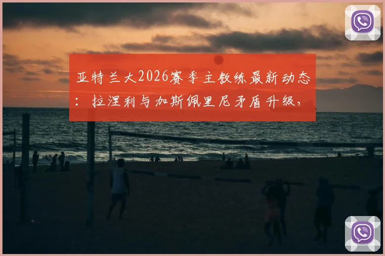亚特兰大2026赛季主教练最新动态：拉涅利与加斯佩里尼矛盾升级，谁将留任？主帅候选人分析