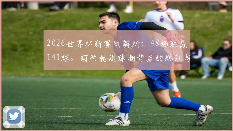 2026世界杯新赛制解析：48场狂轰141球，前两轮进球潮背后的规则与数据解读