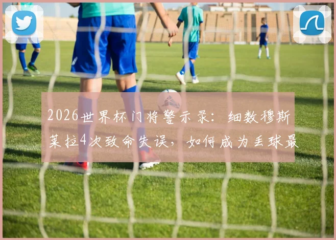 2026世界杯门将警示录：细数穆斯莱拉4次致命失误，如何成为丢球最多球员？