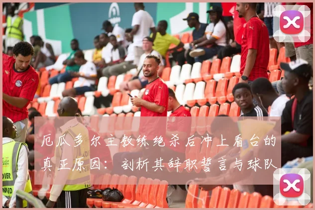 厄瓜多尔主教练绝杀后冲上看台的真正原因：剖析其辞职誓言与球队的2026世界杯之路