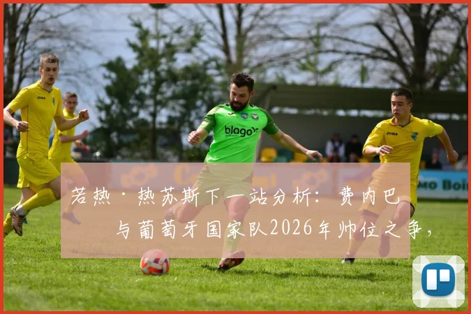若热·热苏斯下一站分析:费内巴切与葡萄牙国家队2026年帅位之争,谁的机会更大?附其执教履历详解