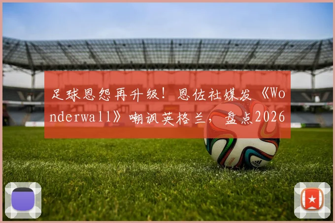 足球恩怨再升级！恩佐社媒发《Wonderwall》嘲讽英格兰，盘点2026世界杯前双方球场内外恩怨史