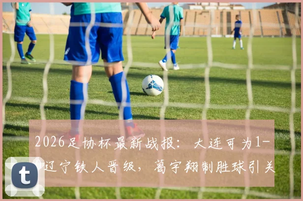 2026足协杯最新战报：大连可为1-0辽宁铁人晋级，葛宇翔制胜球引关注，附赛后分析