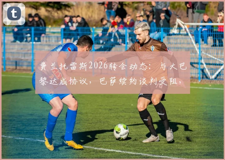 费兰托雷斯2026转会动态:与大巴黎达成协议,巴萨续约谈判受阻,未来去向分析