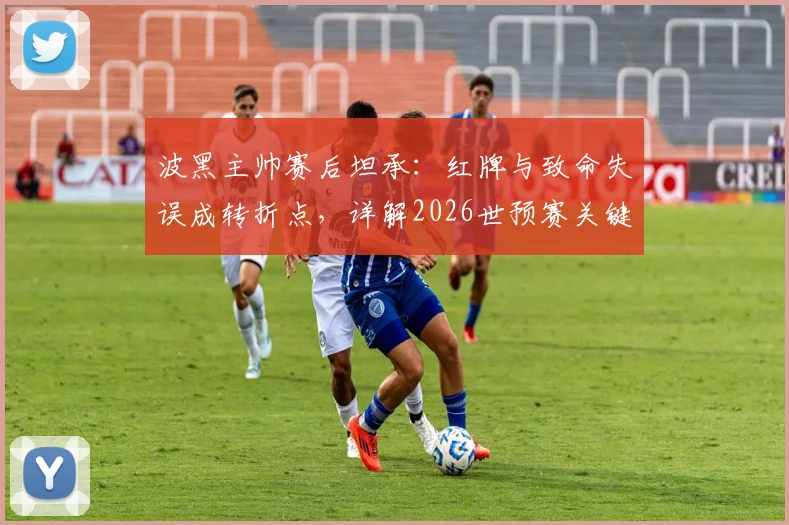 波黑主帅赛后坦承:红牌与致命失误成转折点,详解2026世预赛关键一役的教训