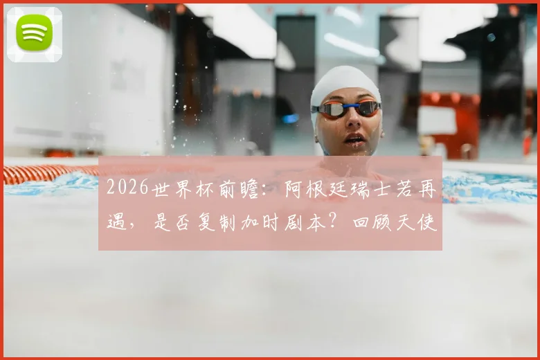 2026世界杯前瞻：阿根廷瑞士若再遇，是否复制加时剧本？回顾天使迪马利亚绝杀经典战役