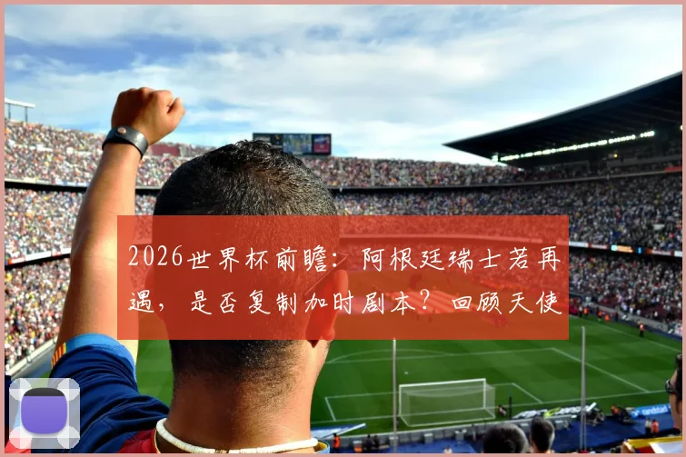 2026世界杯前瞻：阿根廷瑞士若再遇，是否复制加时剧本？回顾天使迪马利亚绝杀经典战役