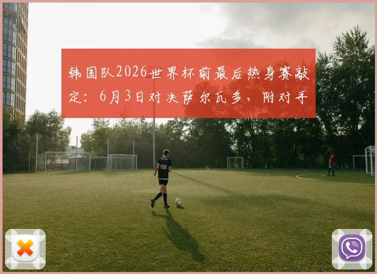 韩国队2026世界杯前最后热身赛敲定:6月3日对决萨尔瓦多,附对手实力解析与比赛前瞻