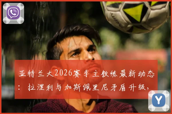 亚特兰大2026赛季主教练最新动态：拉涅利与加斯佩里尼矛盾升级，谁将留任？主帅候选人分析