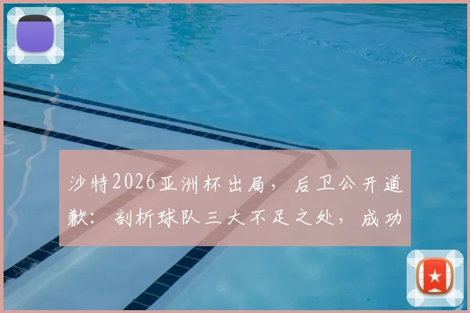 沙特2026亚洲杯出局，后卫公开道歉：剖析球队三大不足之处，成功绝非一日之功