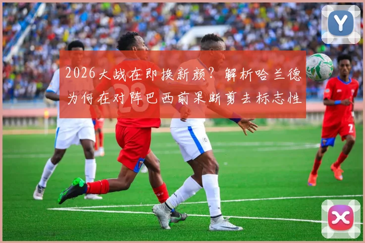 2026大战在即换新颜？解析哈兰德为何在对阵巴西前果断剪去标志性长发