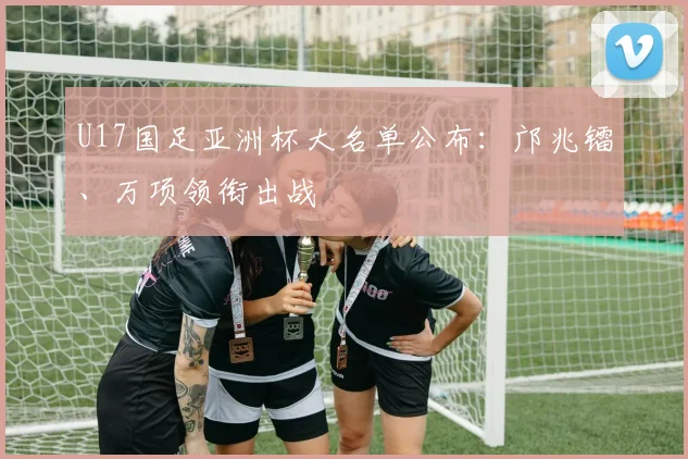 U17国足亚洲杯大名单公布：邝兆镭、万项领衔出战