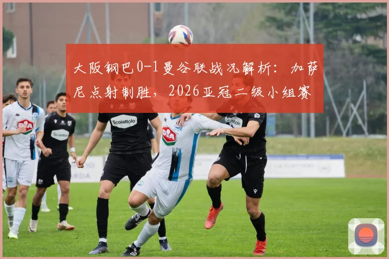 大阪钢巴0-1曼谷联战况解析:加萨尼点射制胜,2026亚冠二级小组赛格局生变,附最新积分榜