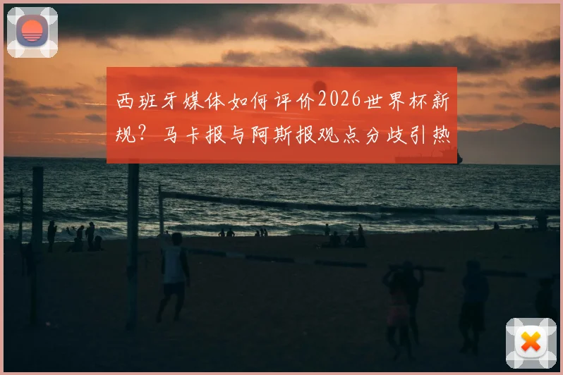 西班牙媒体如何评价2026世界杯新规？马卡报与阿斯报观点分歧引热议