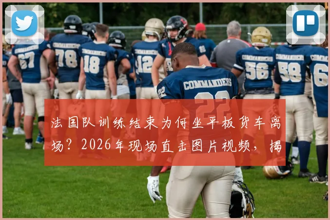 法国队训练结束为何坐平板货车离场？2026年现场直击图片视频，揭秘球队后勤真实安排