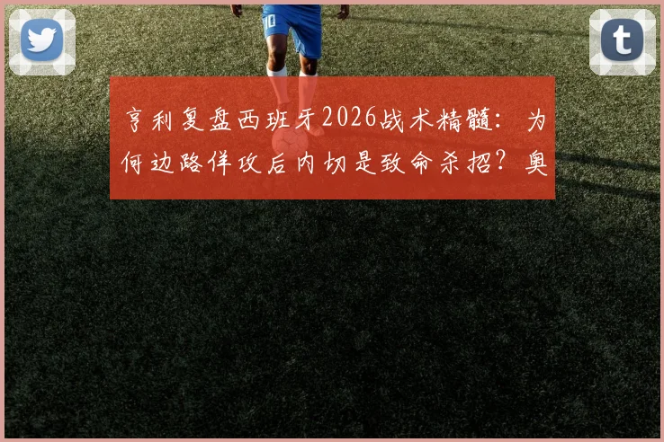 亨利复盘西班牙2026战术精髓：为何边路佯攻后内切是致命杀招？奥尔默跑位空当解析