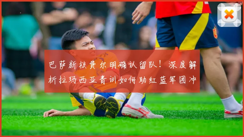 巴萨新核费尔明确认留队！深度解析拉玛西亚青训如何助红蓝军团冲击2026西甲卫冕伟业