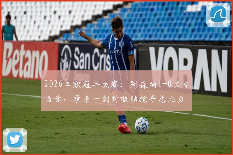 2026年欧冠半决赛：阿森纳1-0力克马竞，萨卡一剑封喉助枪手总比分2-1闯入决赛