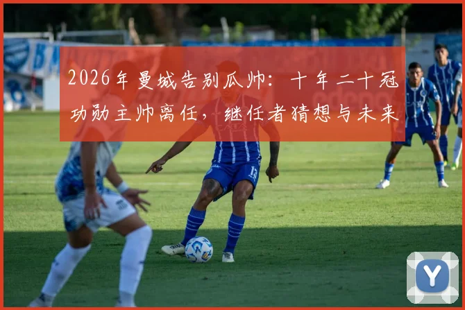 2026年曼城告别瓜帅：十年二十冠功勋主帅离任，继任者猜想与未来去向分析