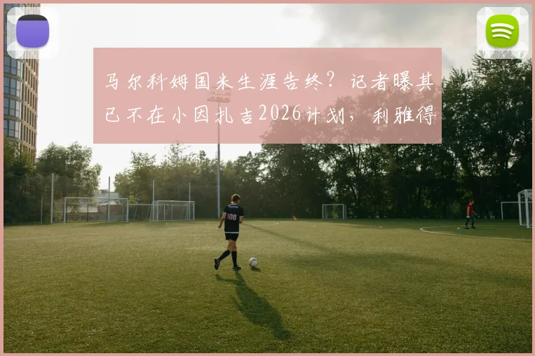 马尔科姆国米生涯告终？记者曝其已不在小因扎吉2026计划，利雅得新月推动转会