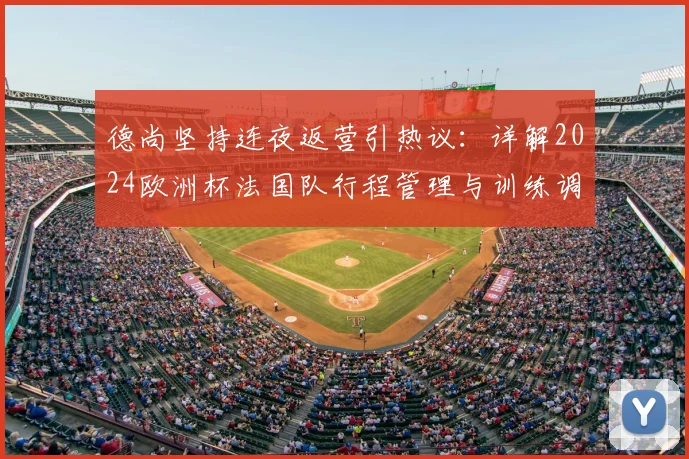 德尚坚持连夜返营引热议：详解2024欧洲杯法国队行程管理与训练调整内情