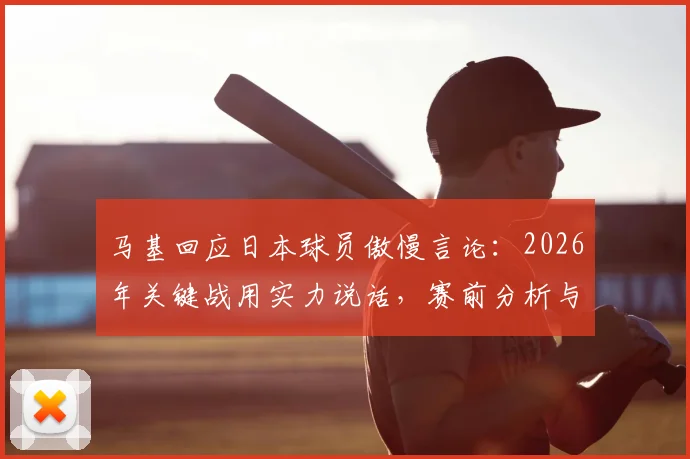 马基回应日本球员傲慢言论：2026年关键战用实力说话，赛前分析与球队状态解读
