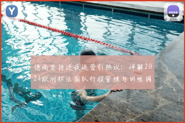 德尚坚持连夜返营引热议：详解2024欧洲杯法国队行程管理与训练调整内情