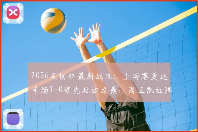 2026足协杯最新战况：上海赛更达半场1-0领先延边龙鼎，周正凯红牌罚下成比赛转折点，和韶麟关键破门