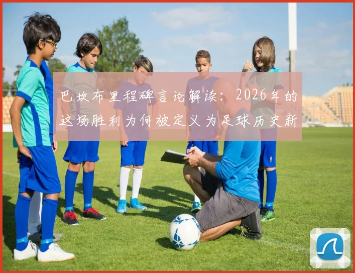 巴坎布里程碑言论解读：2026年的这场胜利为何被定义为足球历史新篇章，赛后采访全记录