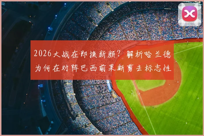 2026大战在即换新颜？解析哈兰德为何在对阵巴西前果断剪去标志性长发
