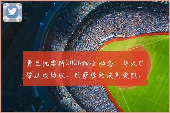费兰托雷斯2026转会动态:与大巴黎达成协议,巴萨续约谈判受阻,未来去向分析