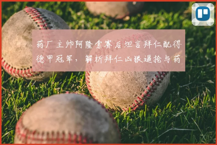 药厂主帅阿隆索赛后坦言拜仁配得德甲冠军，解析拜仁凶狠逼抢与药厂控球战术较量