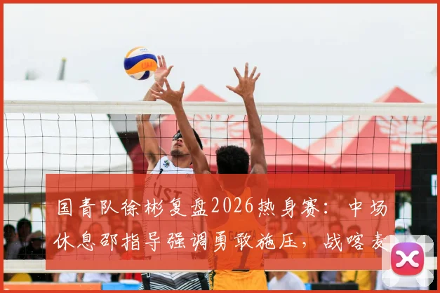 国青队徐彬复盘2026热身赛：中场休息邵指导强调勇敢施压，战喀麦隆收获三点实战经验
