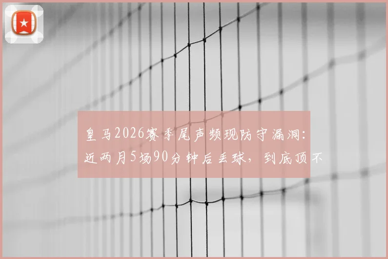 皇马2026赛季尾声频现防守漏洞：近两月5场90分钟后丢球，到底顶不住什么？
