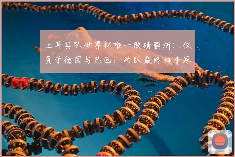 土耳其队世界杯唯一败绩解析：仅负于德国与巴西，两队最终均夺冠，2026前景如何？