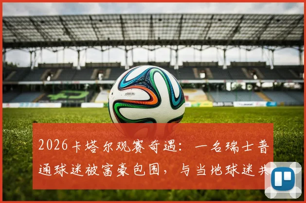2026卡塔尔观赛奇遇：一名瑞士普通球迷被富豪包围，与当地球迷共舞的真实经历与实用攻略