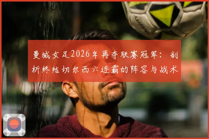 曼城女足2026年再夺联赛冠军：剖析终结切尔西六连霸的阵容与战术，附女足英超历史回顾
