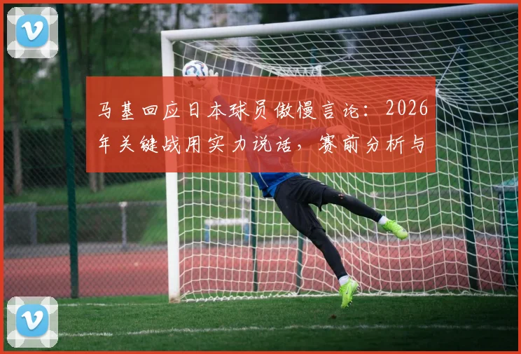 马基回应日本球员傲慢言论：2026年关键战用实力说话，赛前分析与球队状态解读