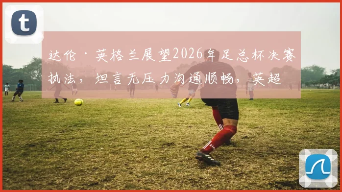 达伦·英格兰展望2026年足总杯决赛执法，坦言无压力沟通顺畅，英超裁判独立判罚不建群