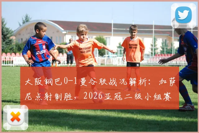 大阪钢巴0-1曼谷联战况解析：加萨尼点射制胜，2026亚冠二级小组赛格局生变，附最新积分榜