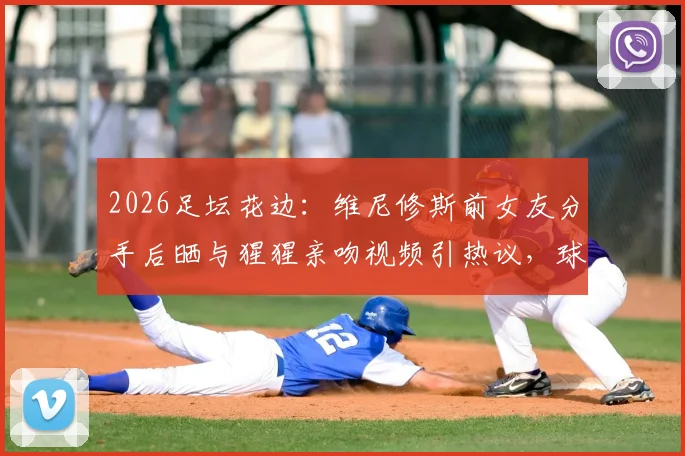 2026足坛花边：维尼修斯前女友分手后晒与猩猩亲吻视频引热议，球星感情生活再成焦点